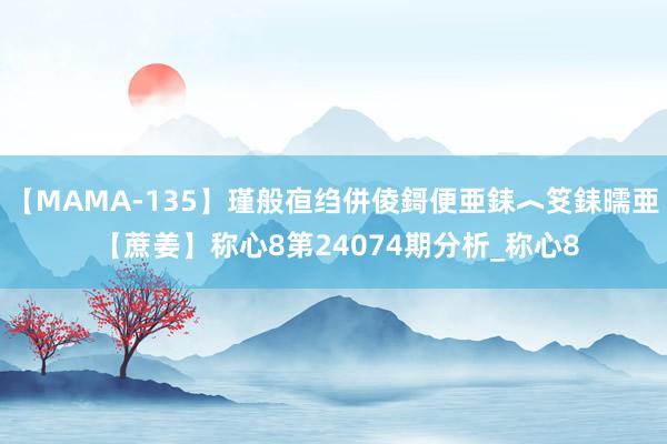 【MAMA-135】瑾般亱绉併倰鎶便亜銇︿笅銇曘亜 【蔗姜】称心8第24074期分析_称心8