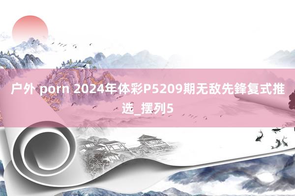 户外 porn 2024年体彩P5209期无敌先鋒复式推选_摆列5