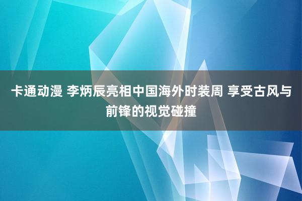 卡通动漫 李炳辰亮相中国海外时装周 享受古风与前锋的视觉碰撞