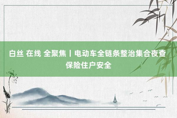 白丝 在线 全聚焦丨电动车全链条整治集合夜查 保险住户安全