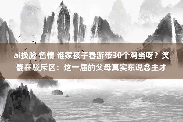 ai换脸 色情 谁家孩子春游带30个鸡蛋呀？笑翻在驳斥区：这一届的父母真实东说念主才