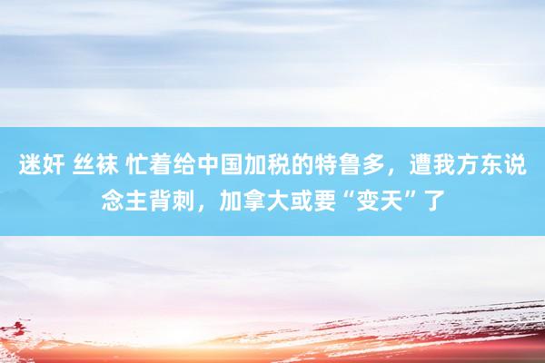 迷奸 丝袜 忙着给中国加税的特鲁多，遭我方东说念主背刺，加拿大或要“变天”了