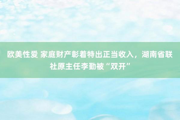 欧美性爱 家庭财产彰着特出正当收入，湖南省联社原主任李勤被“双开”