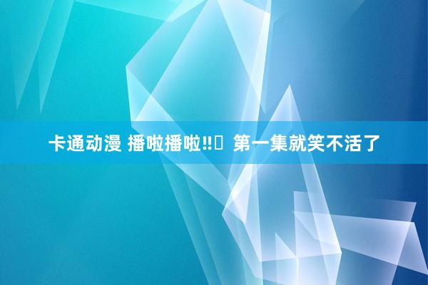 卡通动漫 播啦播啦‼️第一集就笑不活了