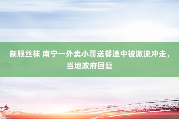 制服丝袜 南宁一外卖小哥送餐途中被激流冲走，当地政府回复