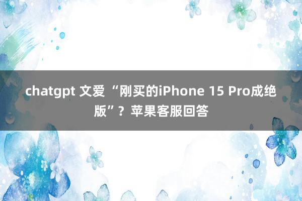 chatgpt 文爱 “刚买的iPhone 15 Pro成绝版”？苹果客服回答