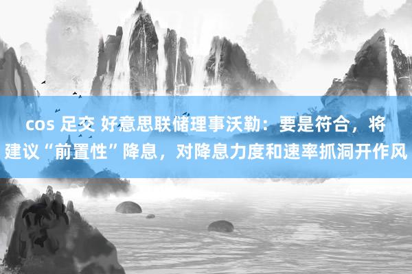 cos 足交 好意思联储理事沃勒：要是符合，将建议“前置性”降息，对降息力度和速率抓洞开作风