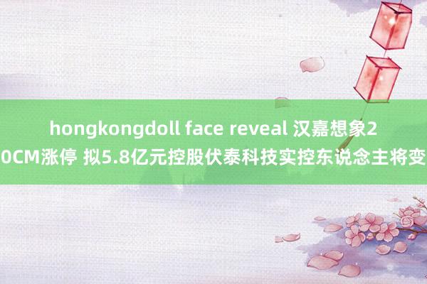 hongkongdoll face reveal 汉嘉想象20CM涨停 拟5.8亿元控股伏泰科技实控东说念主将变