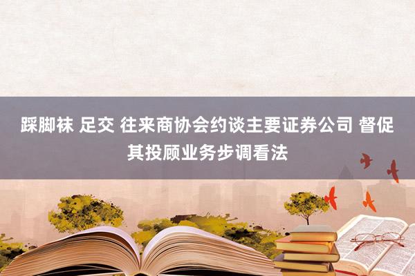 踩脚袜 足交 往来商协会约谈主要证券公司 督促其投顾业务步调看法