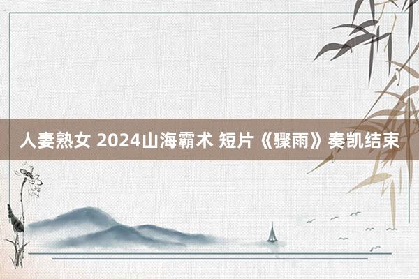 人妻熟女 2024山海霸术 短片《骤雨》奏凯结束