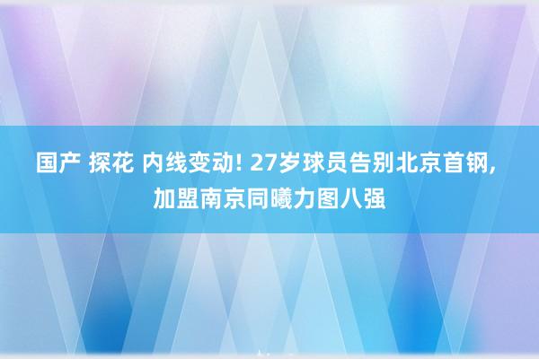 国产 探花 内线变动! 27岁球员告别北京首钢， 加盟南京同曦力图八强