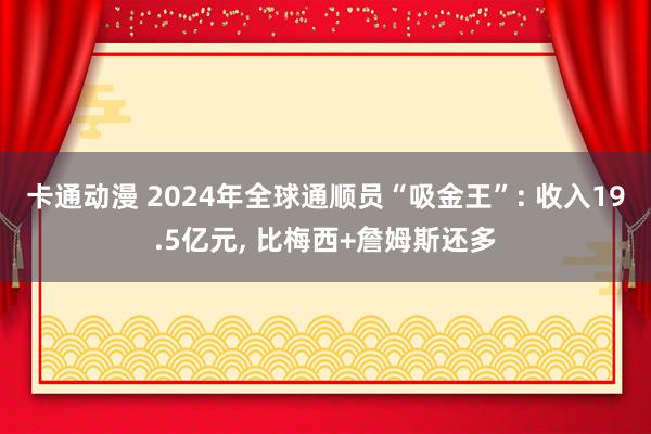 卡通动漫 2024年全球通顺员“吸金王”: 收入19.5亿元， 比梅西+詹姆斯还多