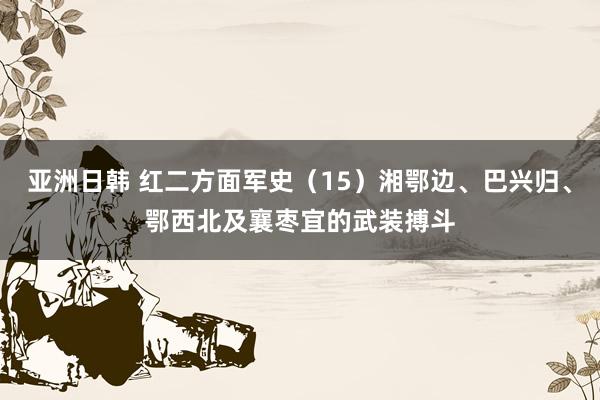 亚洲日韩 红二方面军史（15）湘鄂边、巴兴归、鄂西北及襄枣宜的武装搏斗