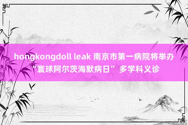 hongkongdoll leak 南京市第一病院将举办 “寰球阿尔茨海默病日” 多学科义诊