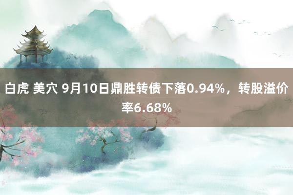 白虎 美穴 9月10日鼎胜转债下落0.94%，转股溢价率6.68%