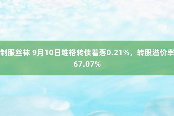 制服丝袜 9月10日维格转债着落0.21%，转股溢价率67.07%