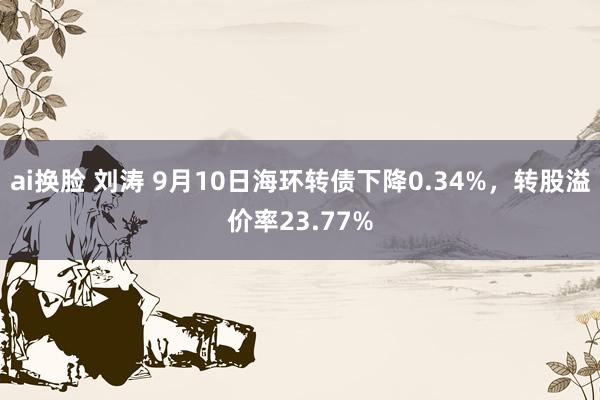 ai换脸 刘涛 9月10日海环转债下降0.34%，转股溢价率23.77%