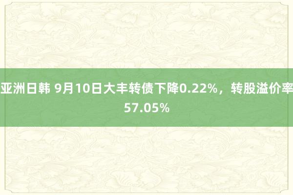 亚洲日韩 9月10日大丰转债下降0.22%，转股溢价率57.05%