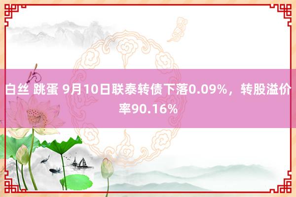 白丝 跳蛋 9月10日联泰转债下落0.09%，转股溢价率90.16%