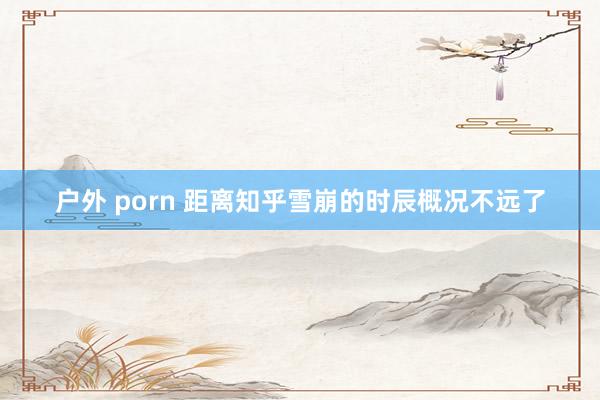 户外 porn 距离知乎雪崩的时辰概况不远了