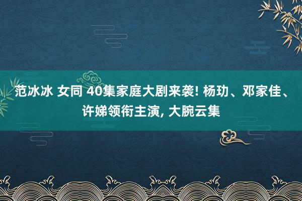 范冰冰 女同 40集家庭大剧来袭! 杨玏、邓家佳、许娣领衔主演， 大腕云集