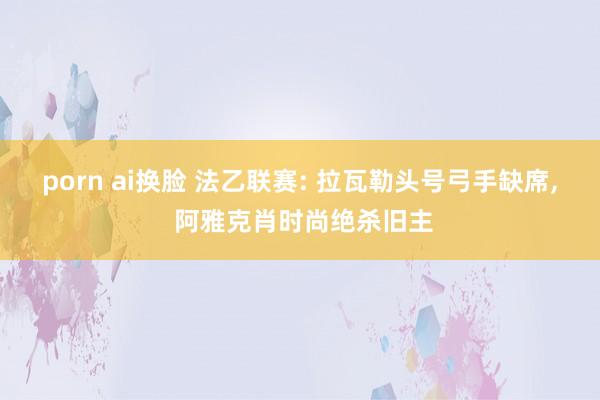 porn ai换脸 法乙联赛: 拉瓦勒头号弓手缺席， 阿雅克肖时尚绝杀旧主