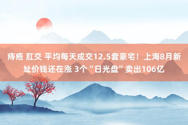 痔疮 肛交 平均每天成交12.5套豪宅！上海8月新址价钱还在涨 3个“日光盘”卖出106亿