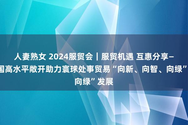 人妻熟女 2024服贸会｜服贸机遇 互惠分享——中国高水平敞开助力寰球处事贸易“向新、向智、向绿”发展