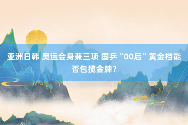 亚洲日韩 奥运会身兼三项 国乒“00后”黄金档能否包揽金牌？