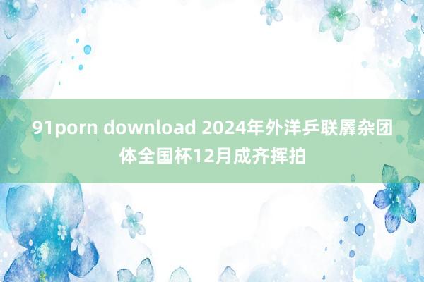 91porn download 2024年外洋乒联羼杂团体全国杯12月成齐挥拍