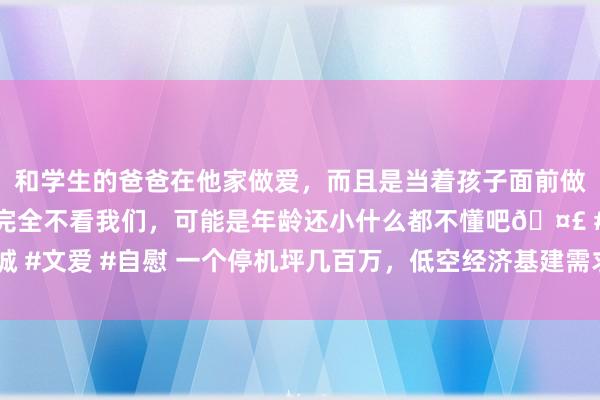 和学生的爸爸在他家做爱，而且是当着孩子面前做爱，太刺激了，孩子完全不看我们，可能是年龄还小什么都不懂吧🤣 #同城 #文爱 #自慰 一个停机坪几百万，低空经济基建需求渐起，上市公司谁在布局？