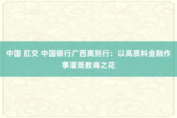 中国 肛交 中国银行广西离别行：以高质料金融作事灌溉教诲之花