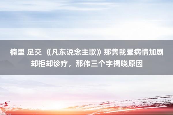 楠里 足交 《凡东说念主歌》那隽我晕病情加剧却拒却诊疗，那伟三个字揭晓原因