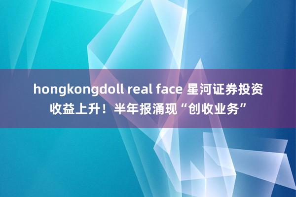 hongkongdoll real face 星河证券投资收益上升！半年报涌现“创收业务”