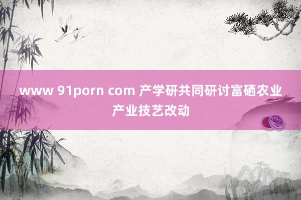 www 91porn com 产学研共同研讨富硒农业产业技艺改动