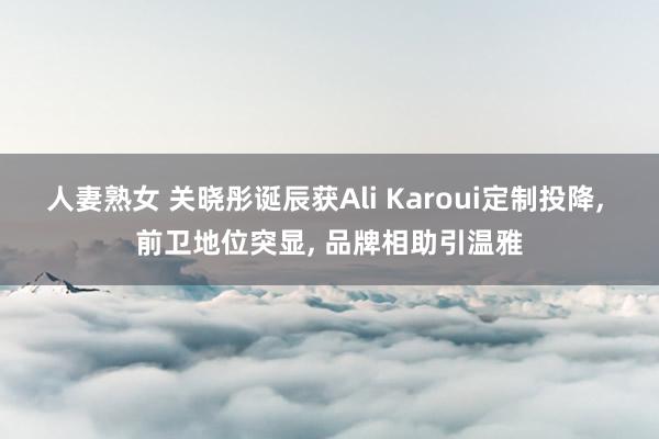 人妻熟女 关晓彤诞辰获Ali Karoui定制投降， 前卫地位突显， 品牌相助引温雅