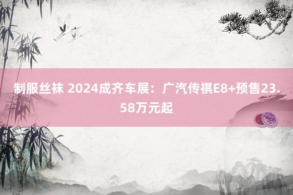 制服丝袜 2024成齐车展：广汽传祺E8+预售23.58万元起