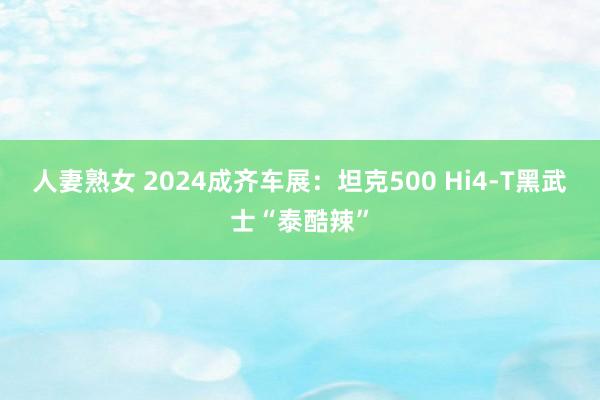 人妻熟女 2024成齐车展：坦克500 Hi4-T黑武士“泰酷辣”