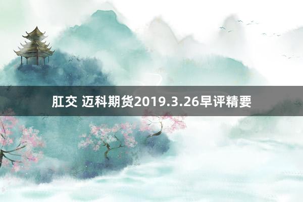 肛交 迈科期货2019.3.26早评精要