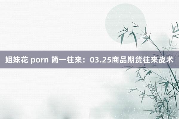 姐妹花 porn 简一往来：03.25商品期货往来战术