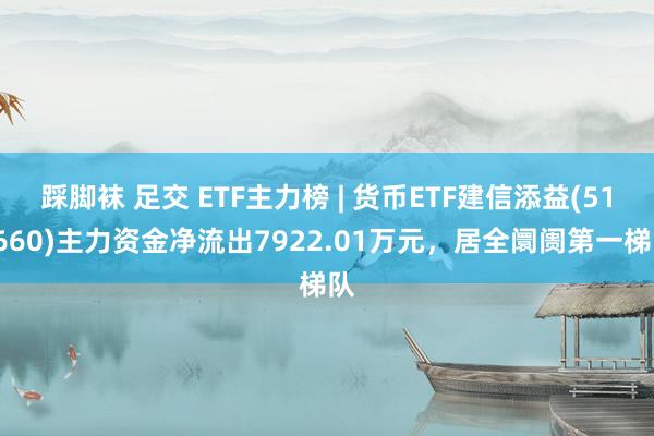 踩脚袜 足交 ETF主力榜 | 货币ETF建信添益(511660)主力资金净流出7922.01万元，居全阛阓第一梯队