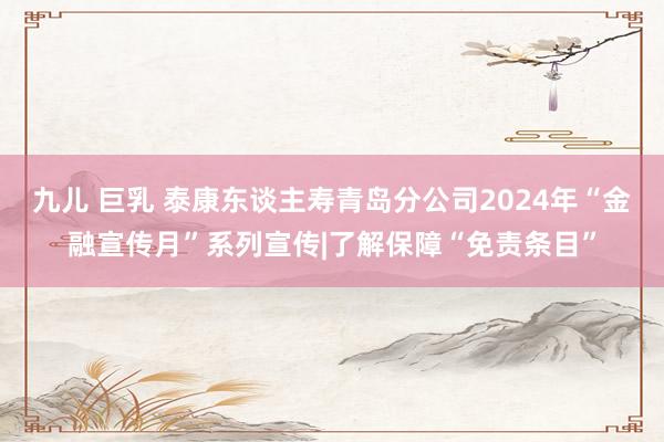 九儿 巨乳 泰康东谈主寿青岛分公司2024年“金融宣传月”系列宣传|了解保障“免责条目”