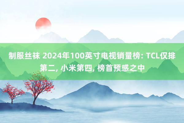 制服丝袜 2024年100英寸电视销量榜: TCL仅排第二， 小米第四， 榜首预感之中