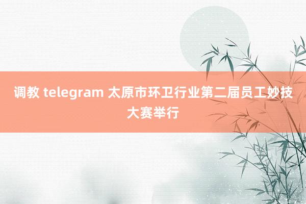 调教 telegram 太原市环卫行业第二届员工妙技大赛举行