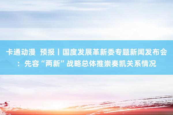 卡通动漫  预报丨国度发展革新委专题新闻发布会：先容“两新”战略总体推崇奏凯关系情况