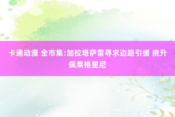 卡通动漫 全市集:加拉塔萨雷寻求边路引援 挑升佩莱格里尼