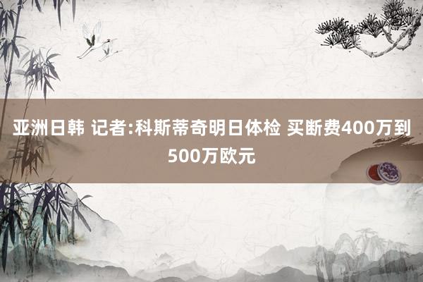 亚洲日韩 记者:科斯蒂奇明日体检 买断费400万到500万欧元