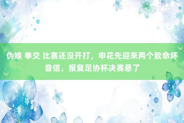 伪娘 拳交 比赛还没开打，申花先迎来两个致命坏音信，报复足协杯决赛悬了