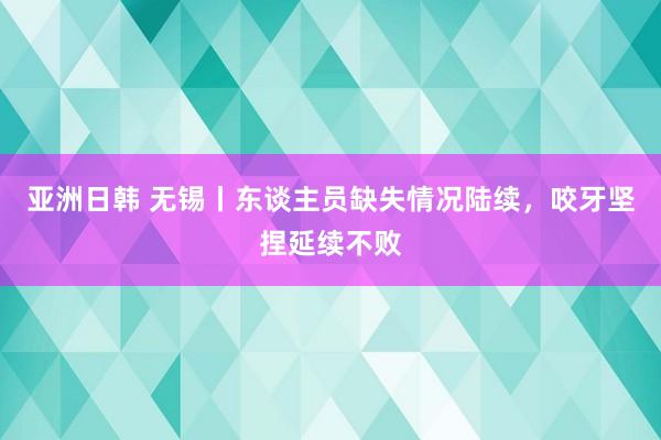 亚洲日韩 无锡丨东谈主员缺失情况陆续，咬牙坚捏延续不败