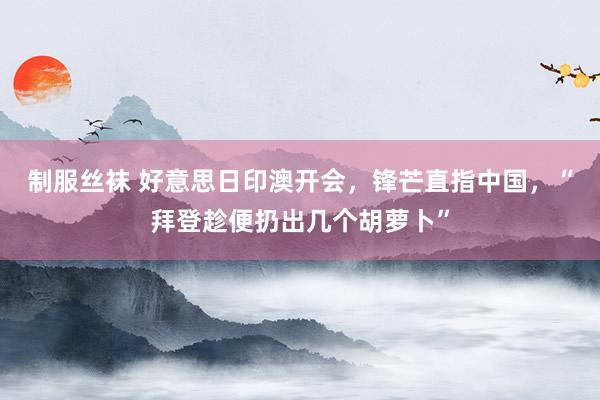 制服丝袜 好意思日印澳开会，锋芒直指中国，“拜登趁便扔出几个胡萝卜”